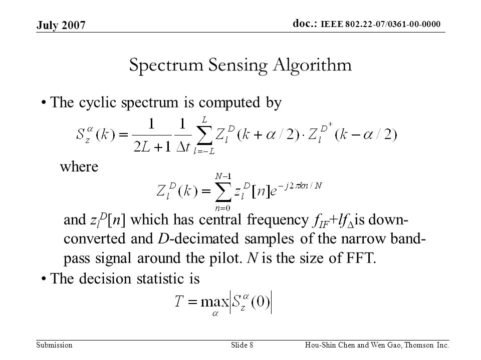 doc.: IEEE / Submission July 2007 Hou-Shin Chen and Wen Gao, Thomson Inc.Slide 8 Spectrum Sensing Algorithm The cyclic spectrum is computed by where and z l D [n] which has central frequency f IF +lf Δ is down- converted and D-decimated samples of the narrow band- pass signal around the pilot.