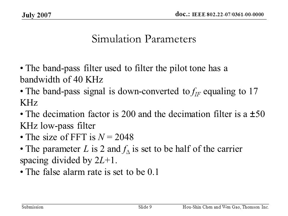 doc.: IEEE / Submission July 2007 Hou-Shin Chen and Wen Gao, Thomson Inc.Slide 9 Simulation Parameters The band-pass filter used to filter the pilot tone has a bandwidth of 40 KHz The band-pass signal is down-converted to f IF equaling to 17 KHz The decimation factor is 200 and the decimation filter is a ±50 KHz low-pass filter The size of FFT is N = 2048 The parameter L is 2 and f Δ is set to be half of the carrier spacing divided by 2L+1.