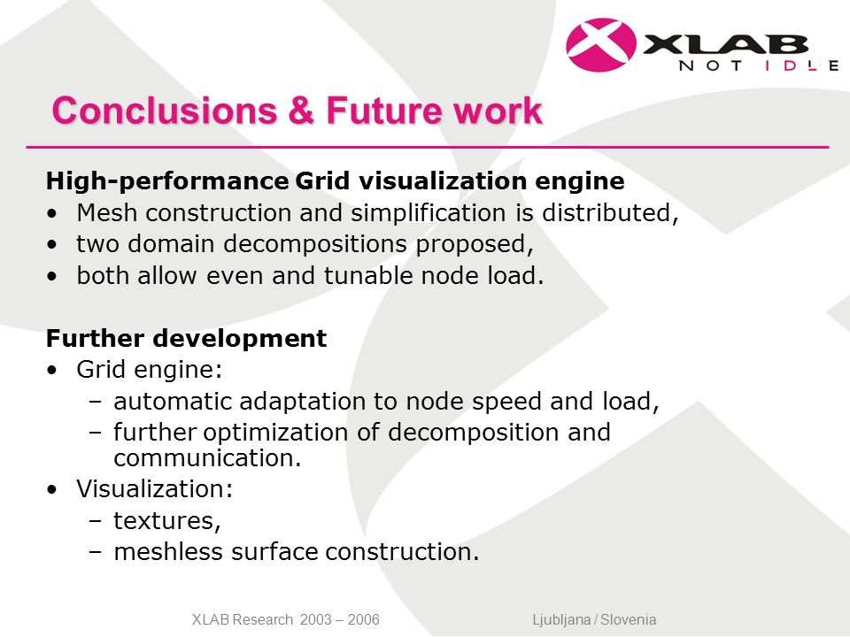 XLAB Research 2003 – 2006Ljubljana / Slovenia Conclusions & Future work High-performance Grid visualization engine Mesh construction and simplification is distributed, two domain decompositions proposed, both allow even and tunable node load.