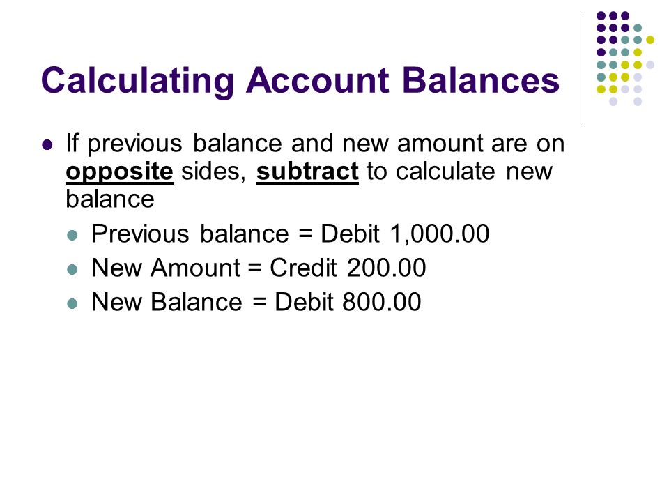 Calculating Account Balances If previous balance and new amount are on opposite sides, subtract to calculate new balance Previous balance = Debit 1, New Amount = Credit New Balance = Debit