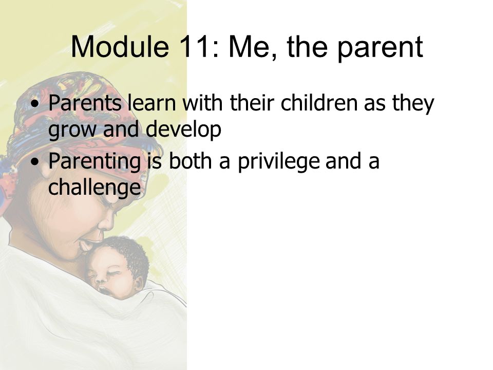 Module 11: Me, the parent Parents learn with their children as they grow and develop Parenting is both a privilege and a challenge