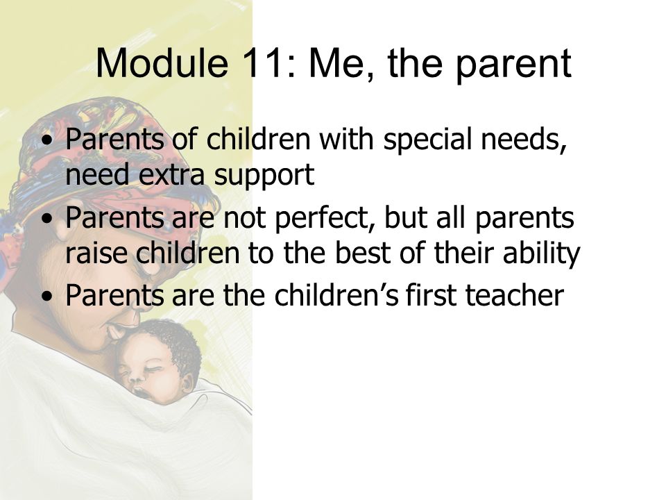 Module 11: Me, the parent Parents of children with special needs, need extra support Parents are not perfect, but all parents raise children to the best of their ability Parents are the children’s first teacher