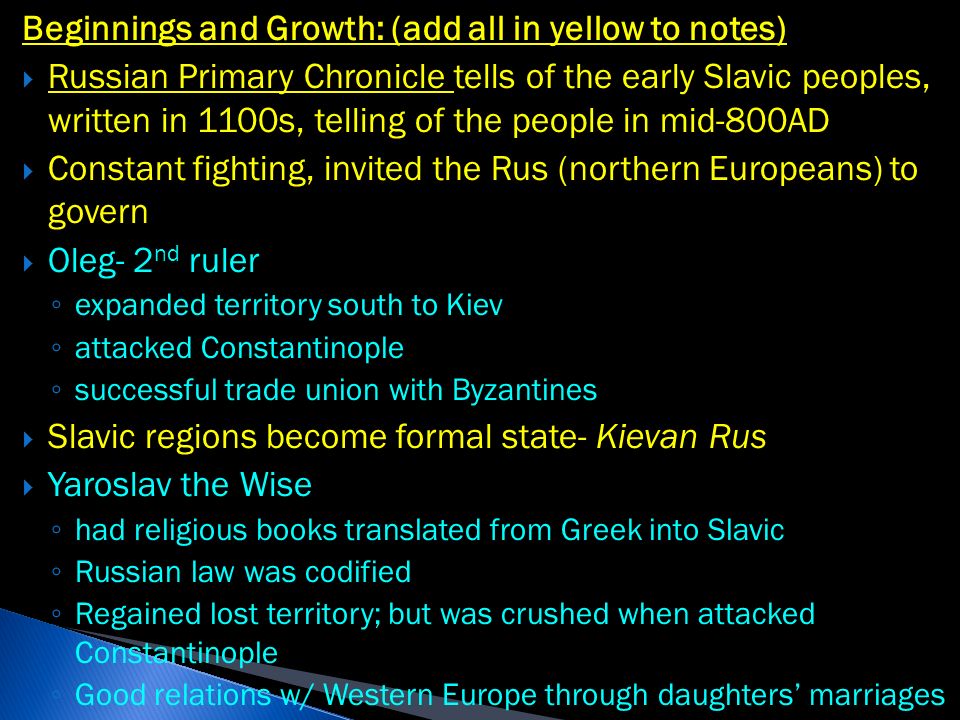 Beginnings and Growth: (add all in yellow to notes)  Russian Primary Chronicle tells of the early Slavic peoples, written in 1100s, telling of the people in mid-800AD  Constant fighting, invited the Rus (northern Europeans) to govern  Oleg- 2 nd ruler ◦ expanded territory south to Kiev ◦ attacked Constantinople ◦ successful trade union with Byzantines  Slavic regions become formal state- Kievan Rus  Yaroslav the Wise ◦ had religious books translated from Greek into Slavic ◦ Russian law was codified ◦ Regained lost territory; but was crushed when attacked Constantinople ◦ Good relations w/ Western Europe through daughters’ marriages