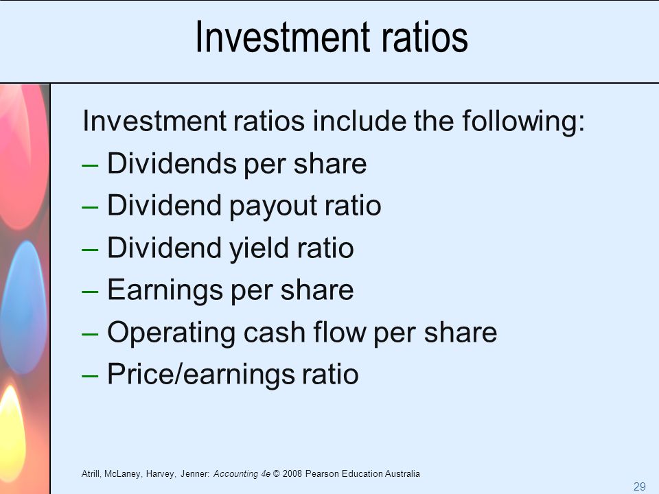 Atrill, McLaney, Harvey, Jenner: Accounting 4e © 2008 Pearson Education Australia 29 Investment ratios Investment ratios include the following: –Dividends per share –Dividend payout ratio –Dividend yield ratio –Earnings per share –Operating cash flow per share –Price/earnings ratio