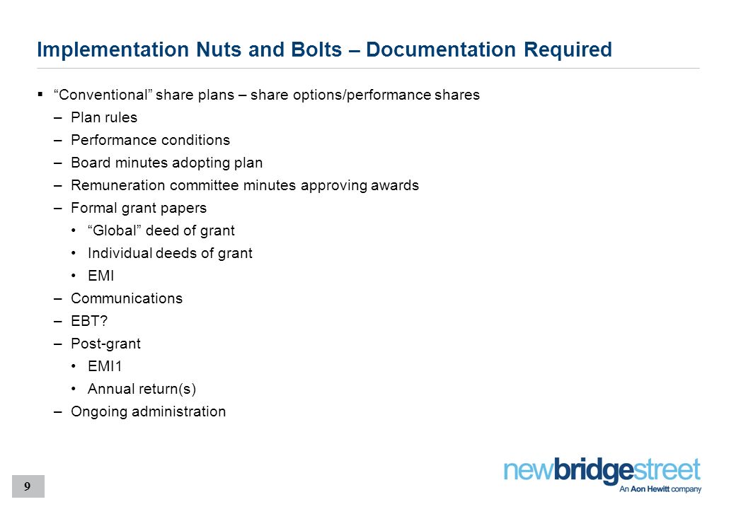 9 Implementation Nuts and Bolts – Documentation Required  Conventional share plans – share options/performance shares –Plan rules –Performance conditions –Board minutes adopting plan –Remuneration committee minutes approving awards –Formal grant papers Global deed of grant Individual deeds of grant EMI –Communications –EBT.