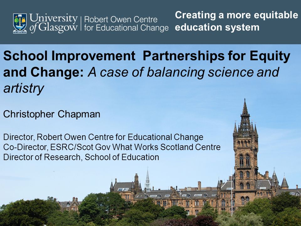 School Improvement Partnerships for Equity and Change: A case of balancing science and artistry Christopher Chapman Director, Robert Owen Centre for Educational Change Co-Director, ESRC/Scot Gov What Works Scotland Centre Director of Research, School of Education Creating a more equitable education system
