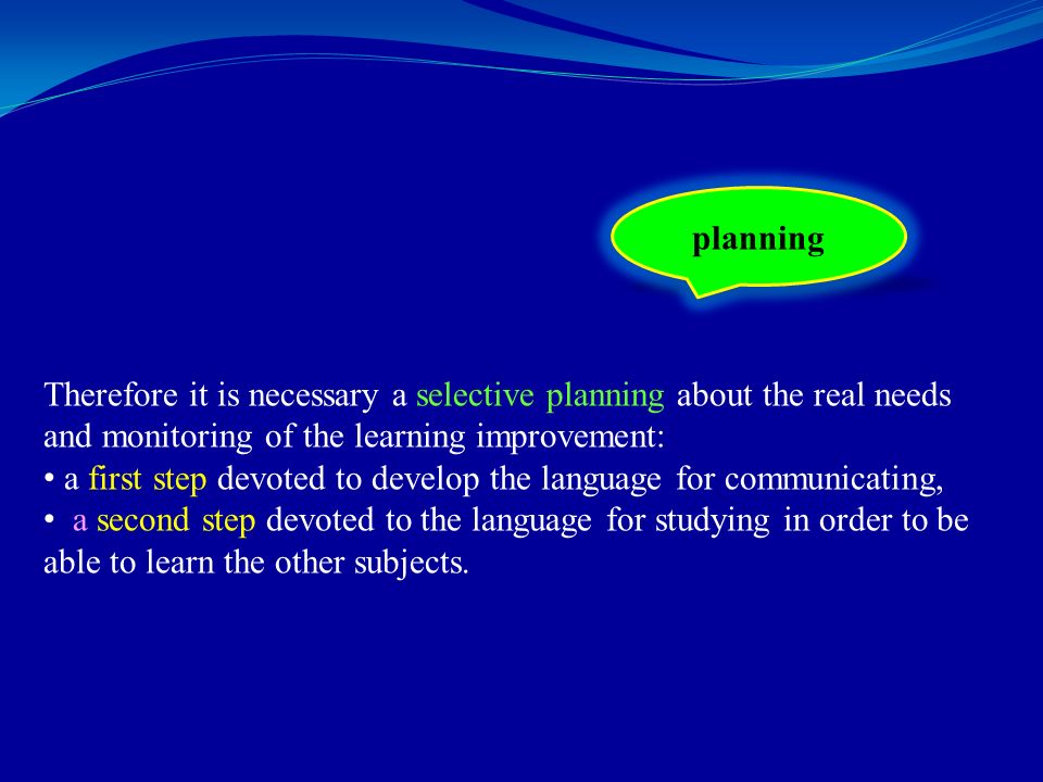 Therefore it is necessary a selective planning about the real needs and monitoring of the learning improvement: a first step devoted to develop the language for communicating, a second step devoted to the language for studying in order to be able to learn the other subjects.