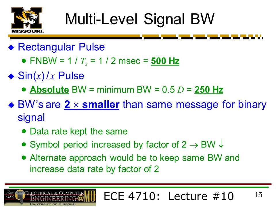ECE 4710: Lecture #10 15 Multi-Level Signal BW  Rectangular Pulse  FNBW = 1 / T s = 1 / 2 msec = 500 Hz  Sin( x ) / x Pulse  Absolute BW = minimum BW = 0.5 D = 250 Hz  BW’s are 2  smaller than same message for binary signal  Data rate kept the same  Symbol period increased by factor of 2  BW   Alternate approach would be to keep same BW and increase data rate by factor of 2