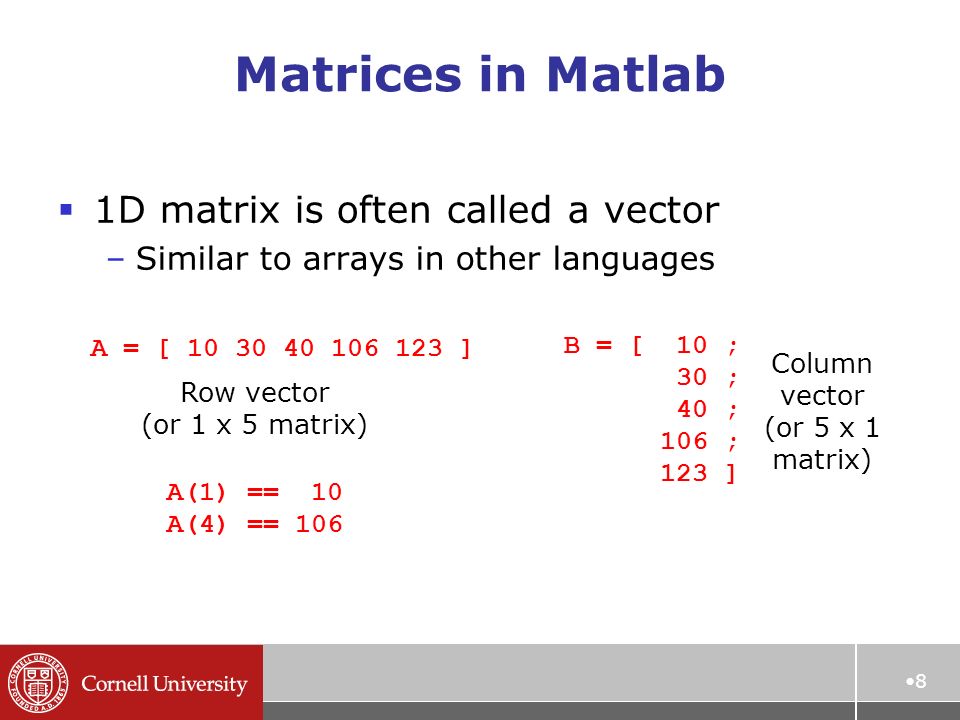 Matrices in Matlab  1D matrix is often called a vector –Similar to arrays in other languages 8 A = [ ] Row vector (or 1 x 5 matrix) B = [ 10 ; 30 ; 40 ; 106 ; 123 ] Column vector (or 5 x 1 matrix) A(1) == 10 A(4) == 106