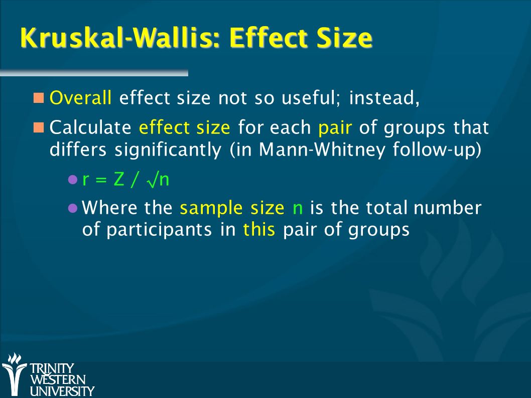 Kruskal-Wallis: Effect Size Overall effect size not so useful; instead, Calculate effect size for each pair of groups that differs significantly (in Mann-Whitney follow-up) r = Z / √n Where the sample size n is the total number of participants in this pair of groups
