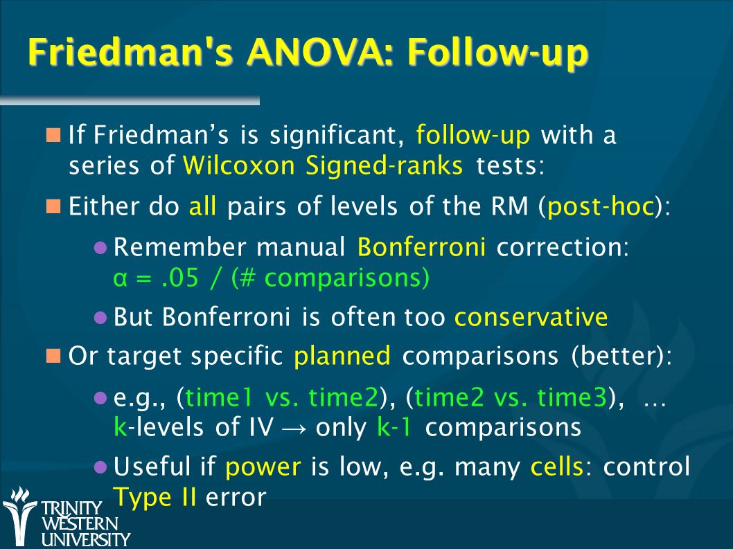 Friedman s ANOVA: Follow-up If Friedman’s is significant, follow-up with a series of Wilcoxon Signed-ranks tests: Either do all pairs of levels of the RM (post-hoc): Remember manual Bonferroni correction: α =.05 / (# comparisons) But Bonferroni is often too conservative Or target specific planned comparisons (better): e.g., (time1 vs.