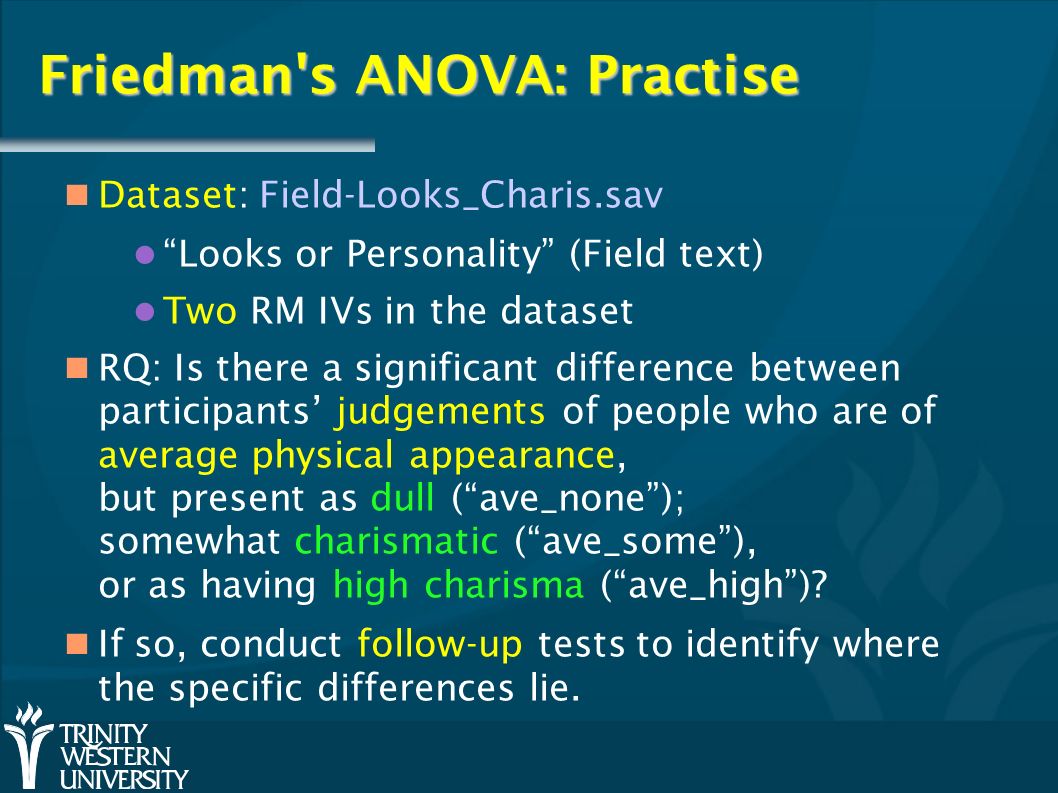 Friedman s ANOVA: Practise Dataset: Field-Looks_Charis.sav Looks or Personality (Field text) Two RM IVs in the dataset RQ: Is there a significant difference between participants’ judgements of people who are of average physical appearance, but present as dull ( ave_none ); somewhat charismatic ( ave_some ), or as having high charisma ( ave_high ).