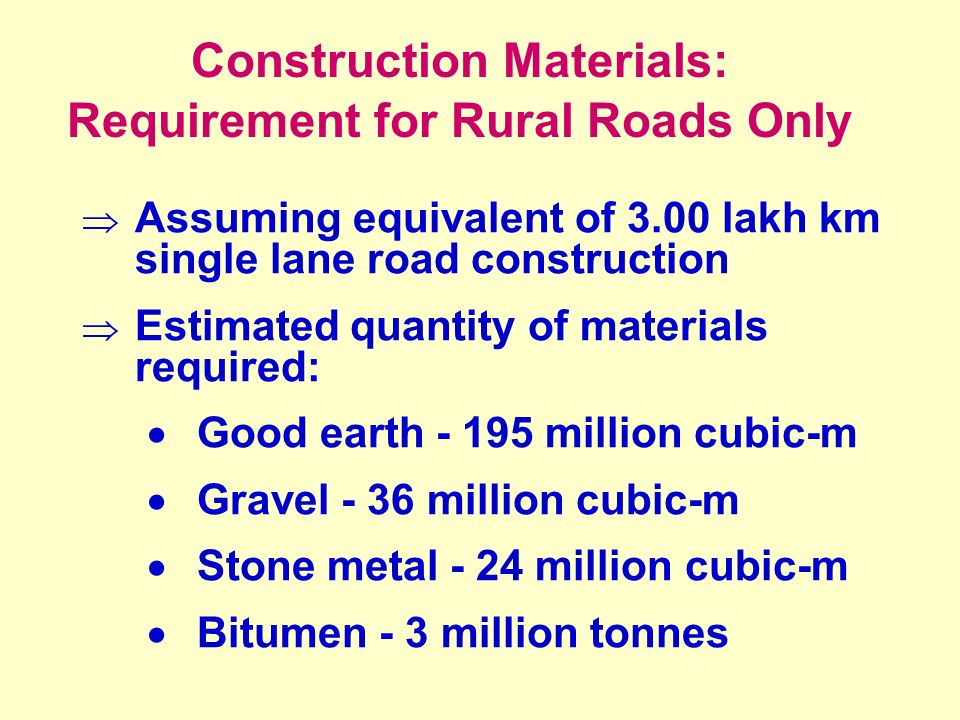 Construction Materials: Requirement for Rural Roads Only  Assuming equivalent of 3.00 lakh km single lane road construction  Estimated quantity of materials required:  Good earth million cubic-m  Gravel - 36 million cubic-m  Stone metal - 24 million cubic-m  Bitumen - 3 million tonnes