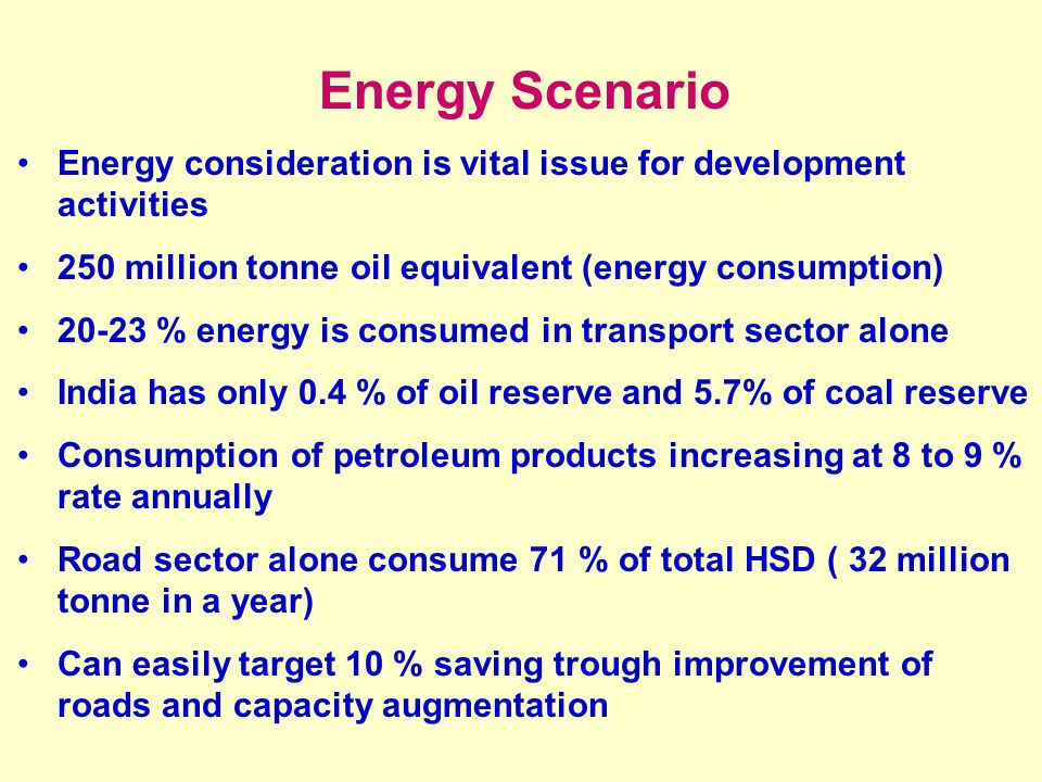 Energy Scenario Energy consideration is vital issue for development activities 250 million tonne oil equivalent (energy consumption) % energy is consumed in transport sector alone India has only 0.4 % of oil reserve and 5.7% of coal reserve Consumption of petroleum products increasing at 8 to 9 % rate annually Road sector alone consume 71 % of total HSD ( 32 million tonne in a year) Can easily target 10 % saving trough improvement of roads and capacity augmentation