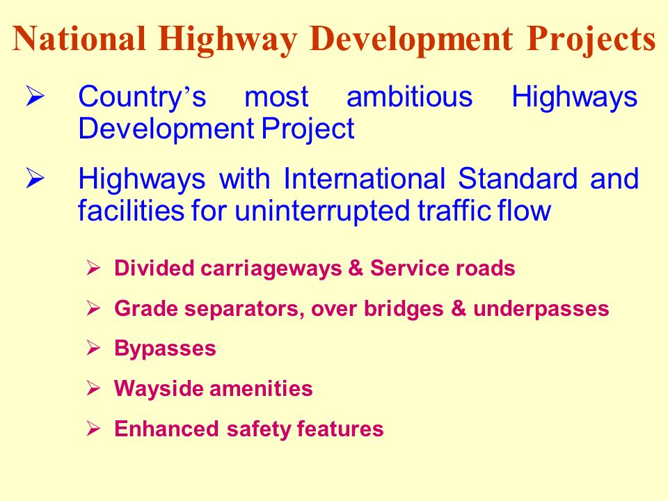 National Highway Development Projects  Country ’ s most ambitious Highways Development Project  Highways with International Standard and facilities for uninterrupted traffic flow  Divided carriageways & Service roads  Grade separators, over bridges & underpasses  Bypasses  Wayside amenities  Enhanced safety features