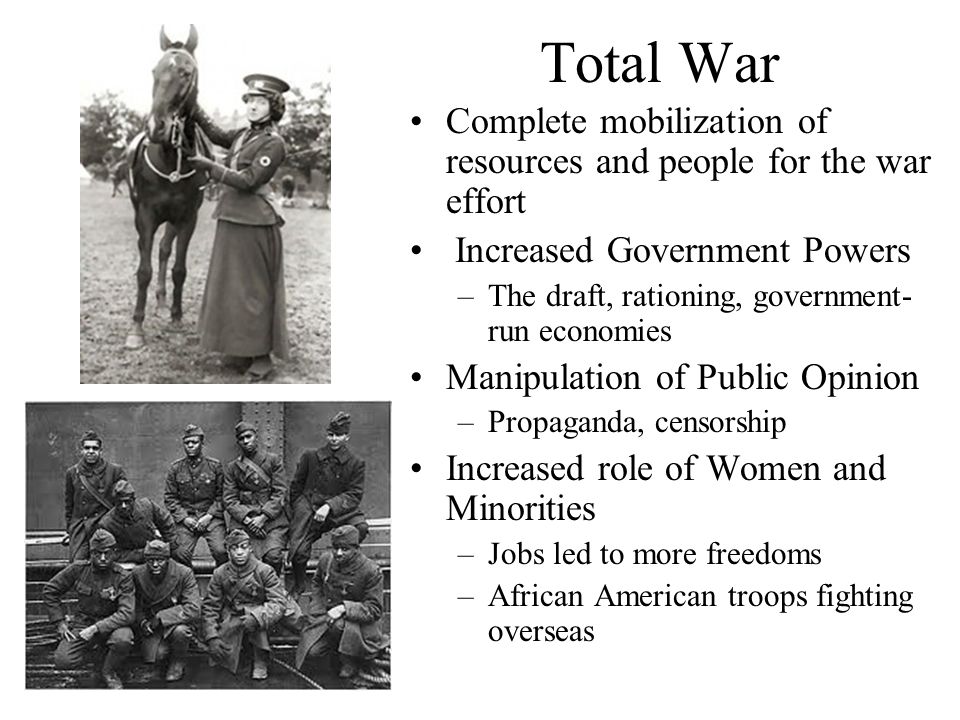 Total War Complete mobilization of resources and people for the war effort Increased Government Powers –The draft, rationing, government- run economies Manipulation of Public Opinion –Propaganda, censorship Increased role of Women and Minorities –Jobs led to more freedoms –African American troops fighting overseas