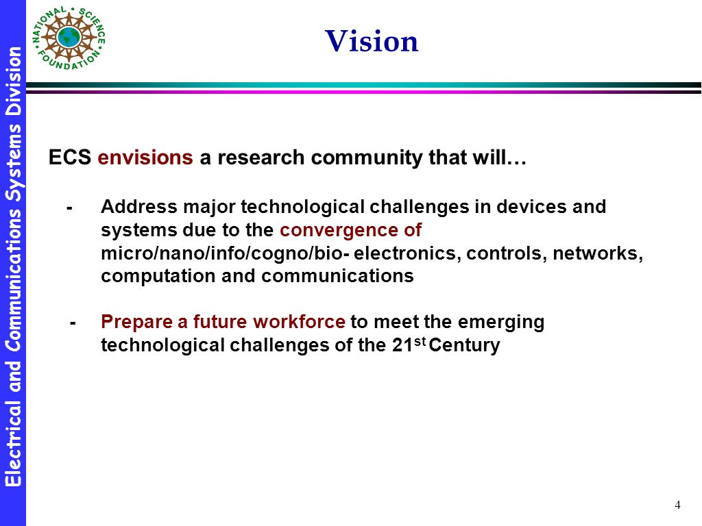 Electrical and Communications Systems Division 4 Vision ECS envisions a research community that will… -Address major technological challenges in devices and systems due to the convergence of micro/nano/info/cogno/bio- electronics, controls, networks, computation and communications - Prepare a future workforce to meet the emerging technological challenges of the 21 st Century