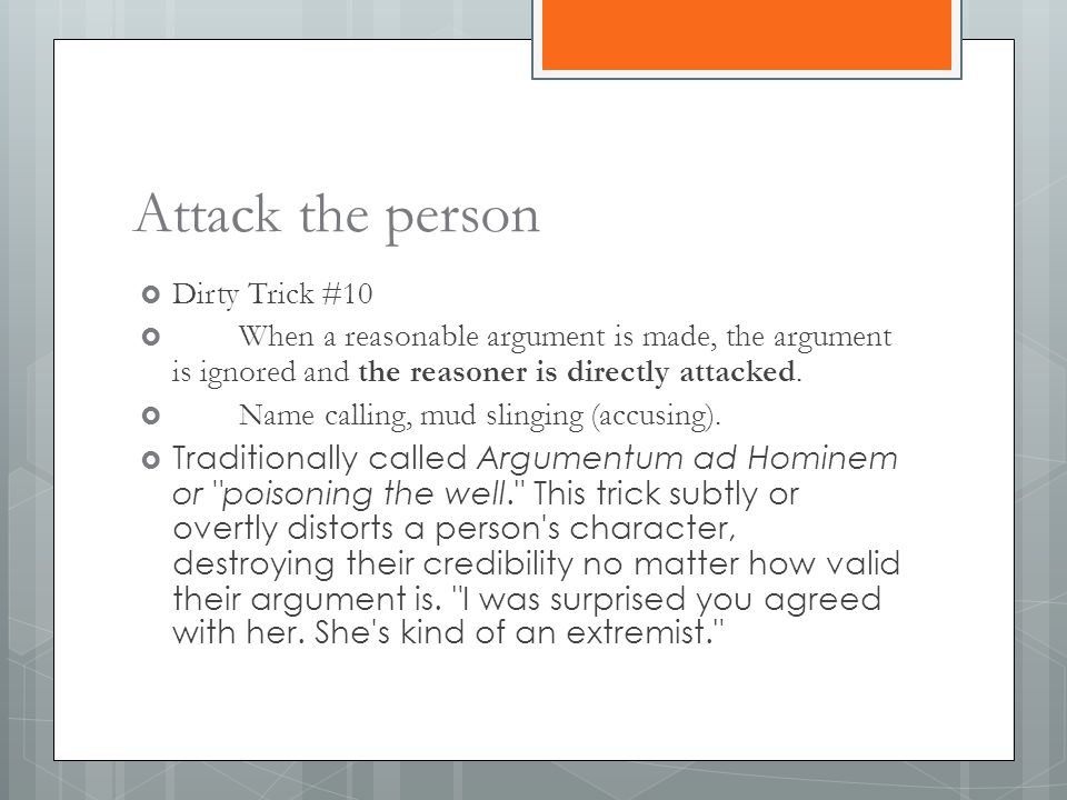 Attack the person  Dirty Trick #10  When a reasonable argument is made, the argument is ignored and the reasoner is directly attacked.