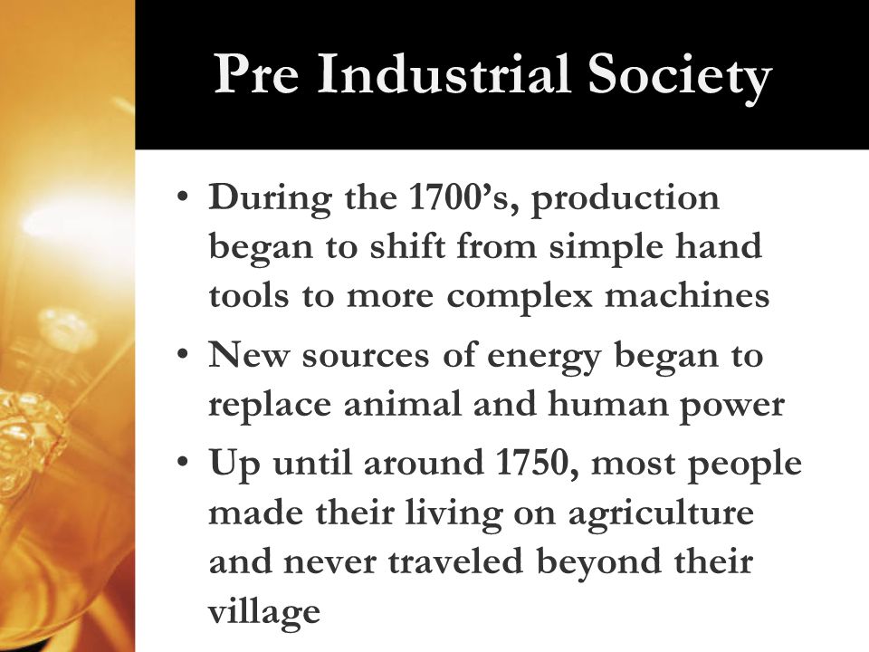 Pre Industrial Society During the 1700’s, production began to shift from simple hand tools to more complex machines New sources of energy began to replace animal and human power Up until around 1750, most people made their living on agriculture and never traveled beyond their village