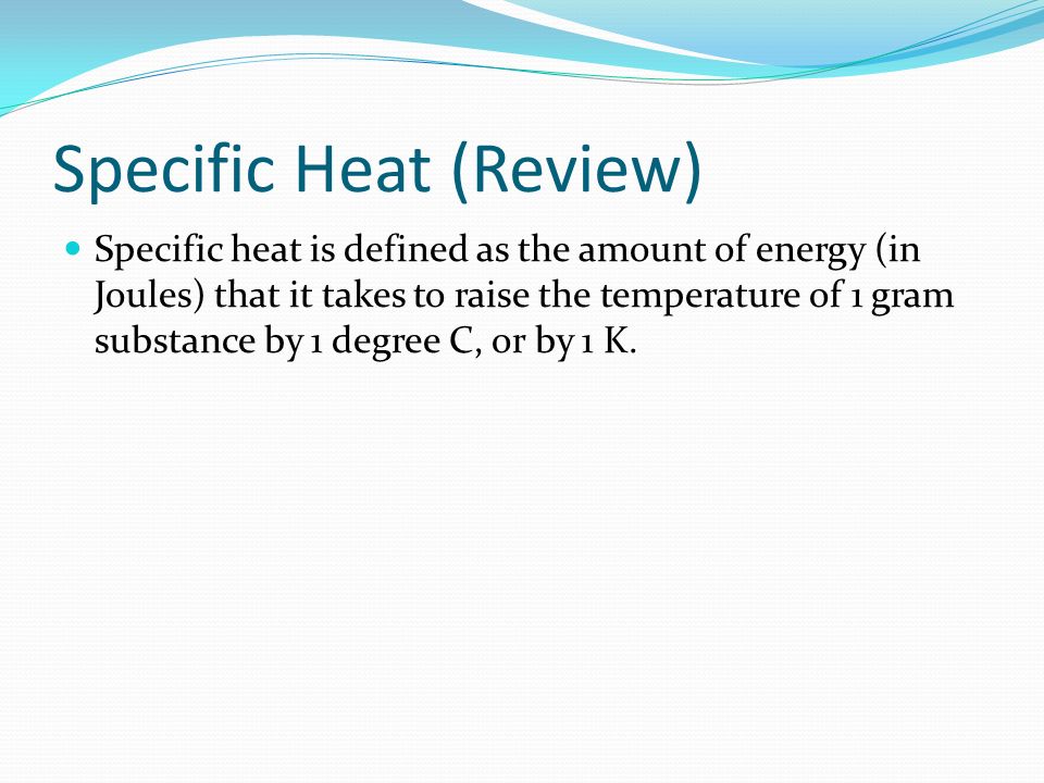 Specific Heat (Review) Specific heat is defined as the amount of energy (in Joules) that it takes to raise the temperature of 1 gram substance by 1 degree C, or by 1 K.