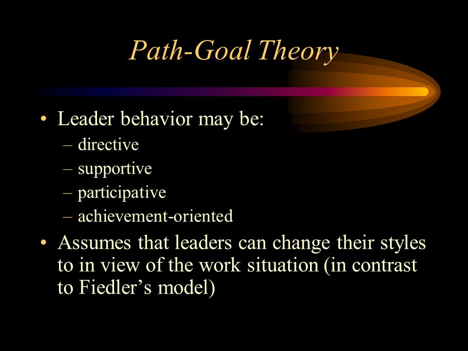 Path-Goal Theory Leader behavior may be: –directive –supportive –participative –achievement-oriented Assumes that leaders can change their styles to in view of the work situation (in contrast to Fiedler’s model)