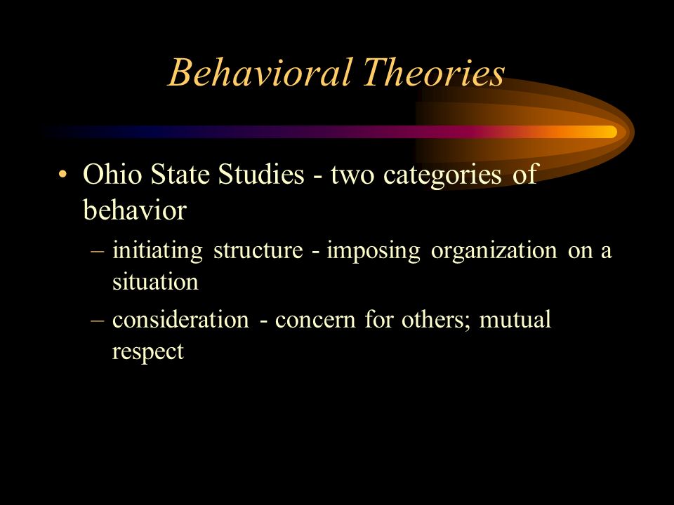 Behavioral Theories Ohio State Studies - two categories of behavior –initiating structure - imposing organization on a situation –consideration - concern for others; mutual respect