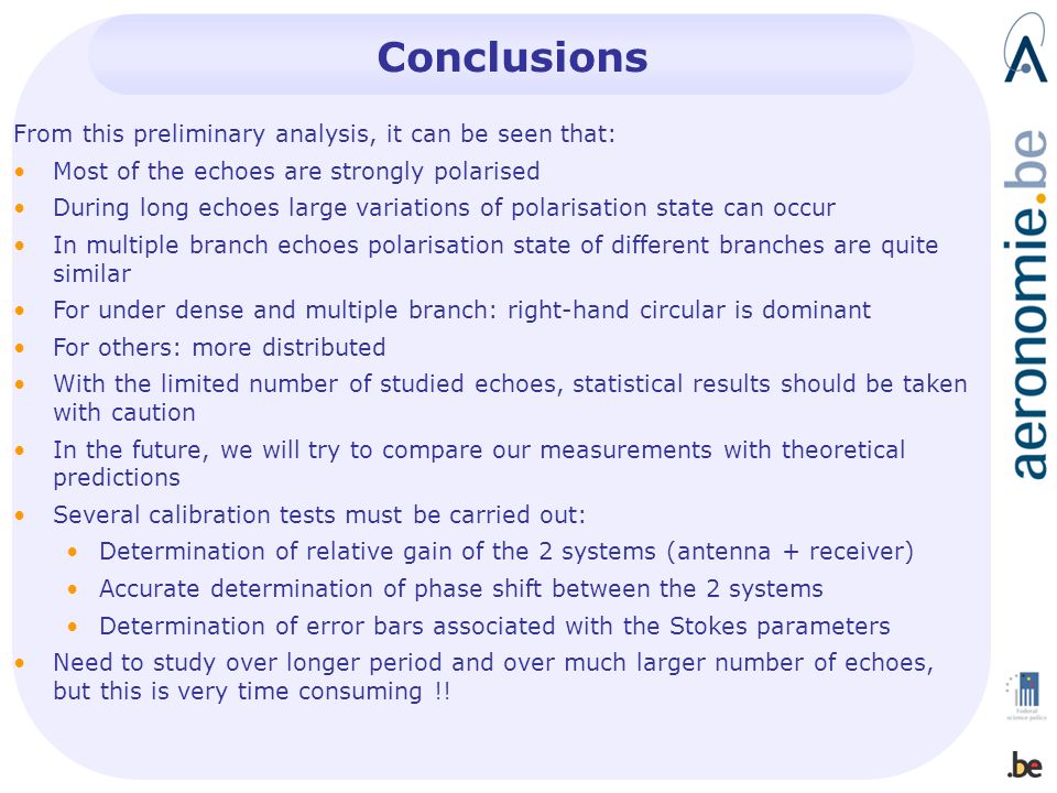 Conclusions From this preliminary analysis, it can be seen that: Most of the echoes are strongly polarised During long echoes large variations of polarisation state can occur In multiple branch echoes polarisation state of different branches are quite similar For under dense and multiple branch: right-hand circular is dominant For others: more distributed With the limited number of studied echoes, statistical results should be taken with caution In the future, we will try to compare our measurements with theoretical predictions Several calibration tests must be carried out: Determination of relative gain of the 2 systems (antenna + receiver) Accurate determination of phase shift between the 2 systems Determination of error bars associated with the Stokes parameters Need to study over longer period and over much larger number of echoes, but this is very time consuming !!