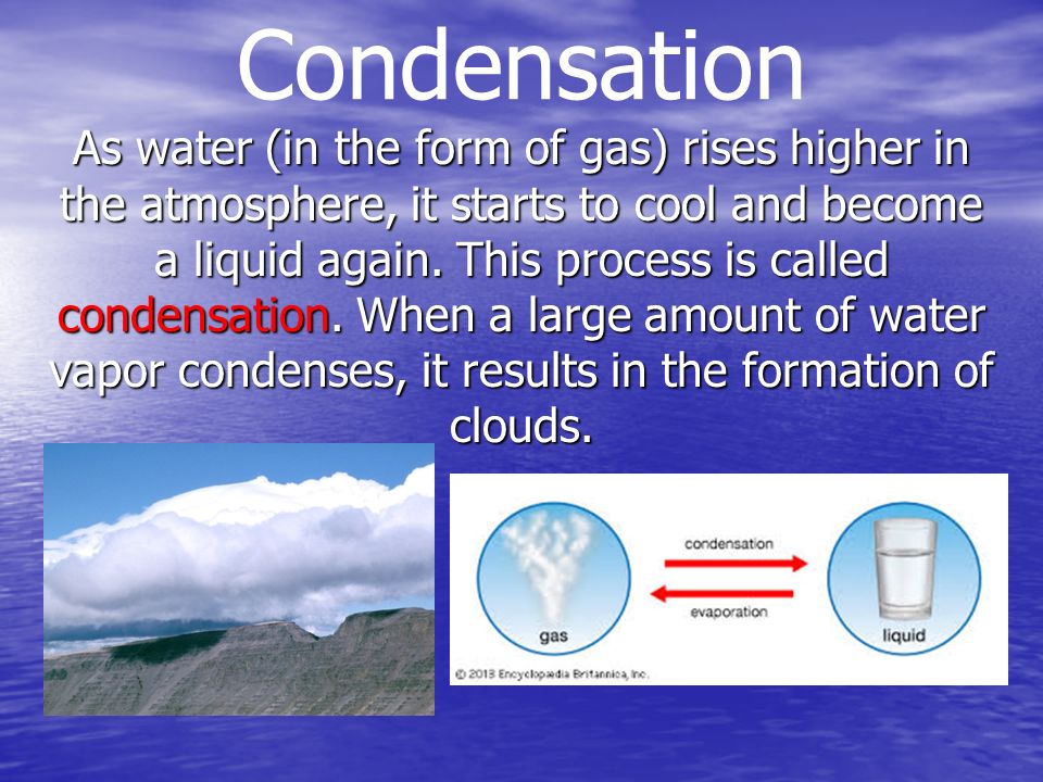 Condensation As water (in the form of gas) rises higher in the atmosphere, it starts to cool and become a liquid again.