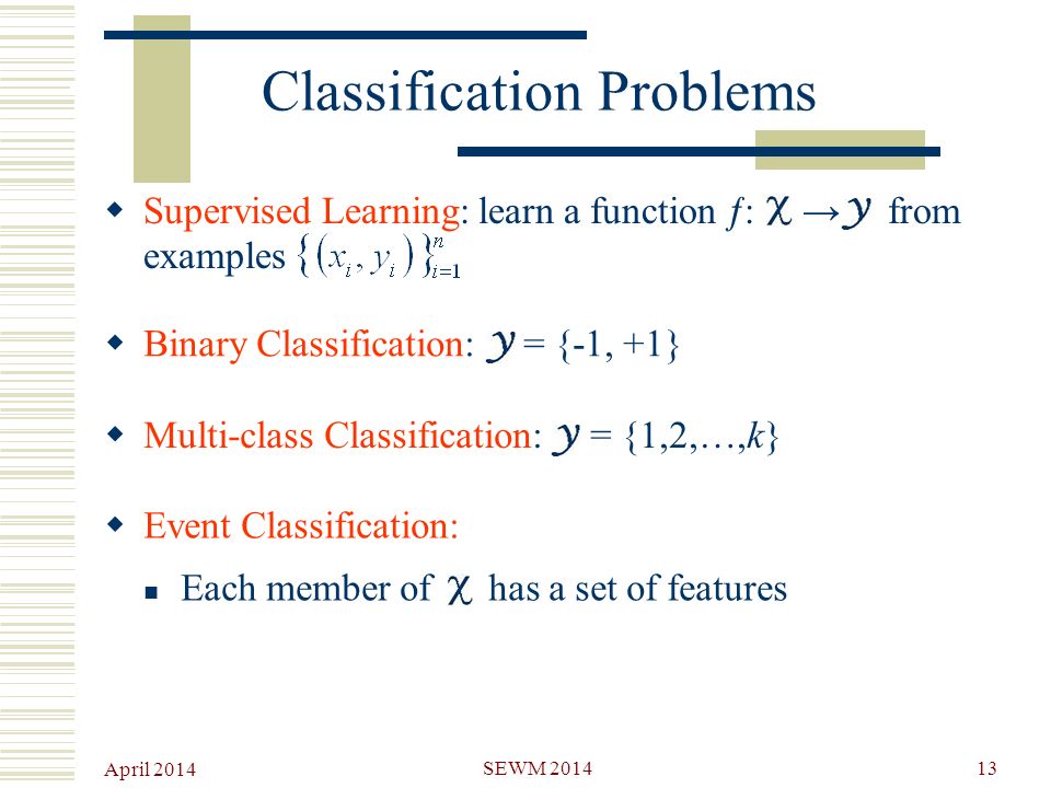April 2014 SEWM Classification Problems  Supervised Learning: learn a function  : → from examples  Binary Classification: = {-1, +1}  Multi-class Classification: = {1,2,…,k}  Event Classification: Each member of has a set of features