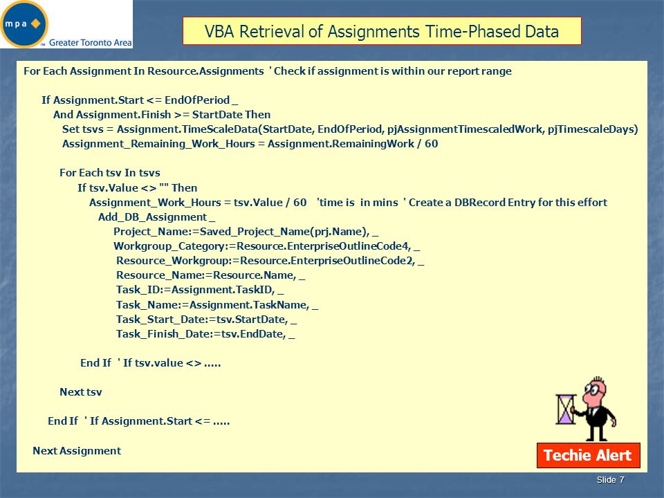 Slide 7 VBA Retrieval of Assignments Time-Phased Data For Each Assignment In Resource.Assignments Check if assignment is within our report range If Assignment.Start <= EndOfPeriod _ And Assignment.Finish >= StartDate Then Set tsvs = Assignment.TimeScaleData(StartDate, EndOfPeriod, pjAssignmentTimescaledWork, pjTimescaleDays) Assignment_Remaining_Work_Hours = Assignment.RemainingWork / 60 For Each tsv In tsvs If tsv.Value <> Then Assignment_Work_Hours = tsv.Value / 60 time is in mins Create a DBRecord Entry for this effort Add_DB_Assignment _ Project_Name:=Saved_Project_Name(prj.Name), _ Workgroup_Category:=Resource.EnterpriseOutlineCode4, _ Resource_Workgroup:=Resource.EnterpriseOutlineCode2, _ Resource_Name:=Resource.Name, _ Task_ID:=Assignment.TaskID, _ Task_Name:=Assignment.TaskName, _ Task_Start_Date:=tsv.StartDate, _ Task_Finish_Date:=tsv.EndDate, _ End If If tsv.value <>.....