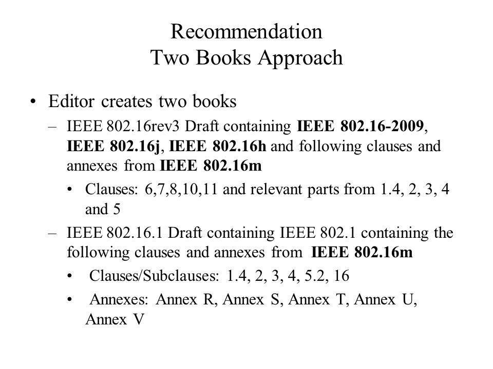 Recommendation Two Books Approach Editor creates two books –IEEE rev3 Draft containing IEEE , IEEE j, IEEE h and following clauses and annexes from IEEE m Clauses: 6,7,8,10,11 and relevant parts from 1.4, 2, 3, 4 and 5 –IEEE Draft containing IEEE containing the following clauses and annexes from IEEE m Clauses/Subclauses: 1.4, 2, 3, 4, 5.2, 16 Annexes: Annex R, Annex S, Annex T, Annex U, Annex V