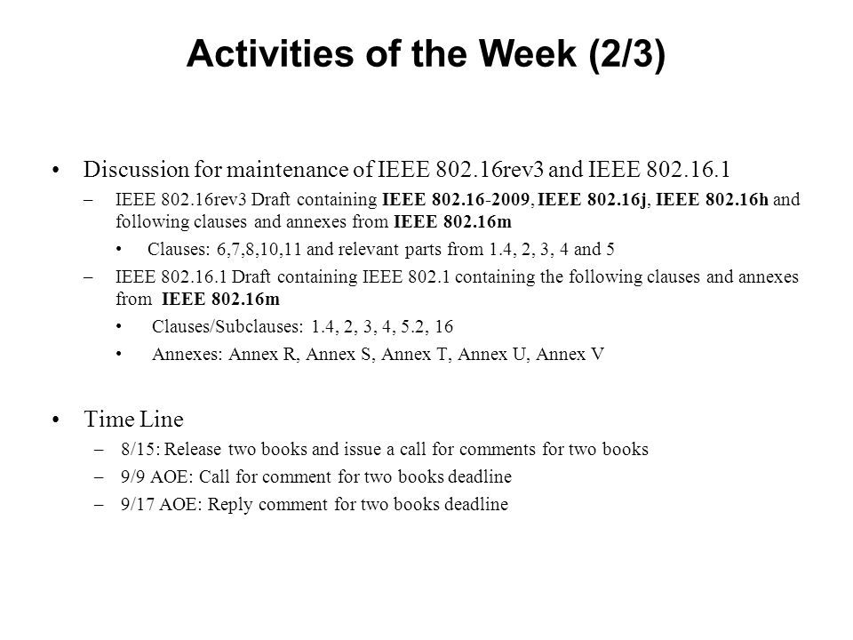 Activities of the Week (2/3) Discussion for maintenance of IEEE rev3 and IEEE –IEEE rev3 Draft containing IEEE , IEEE j, IEEE h and following clauses and annexes from IEEE m Clauses: 6,7,8,10,11 and relevant parts from 1.4, 2, 3, 4 and 5 –IEEE Draft containing IEEE containing the following clauses and annexes from IEEE m Clauses/Subclauses: 1.4, 2, 3, 4, 5.2, 16 Annexes: Annex R, Annex S, Annex T, Annex U, Annex V Time Line –8/15: Release two books and issue a call for comments for two books –9/9 AOE: Call for comment for two books deadline –9/17 AOE: Reply comment for two books deadline