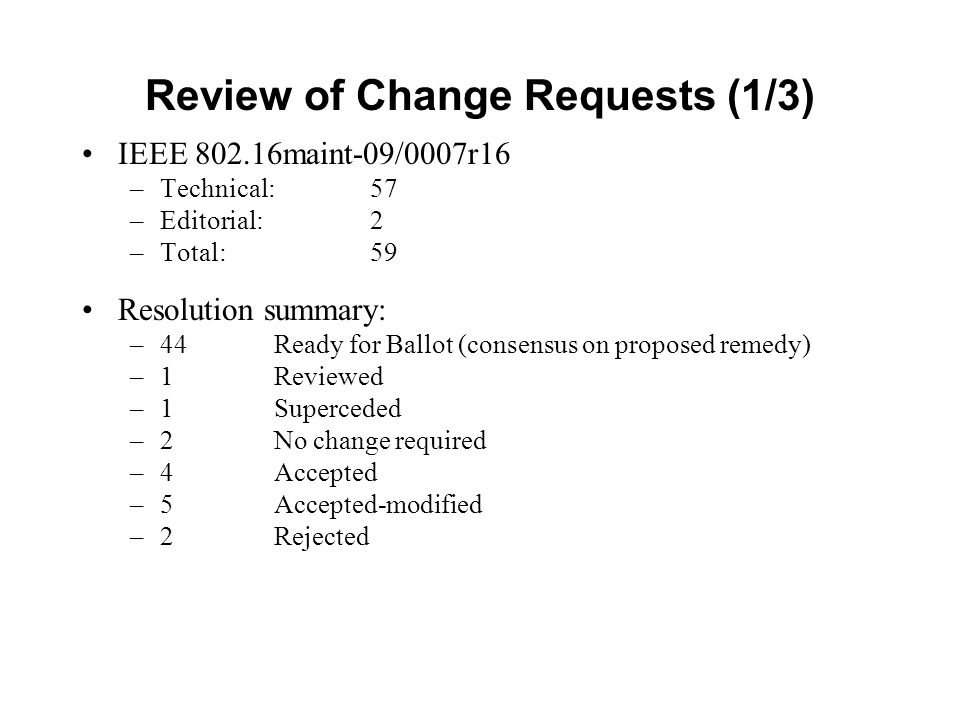 Review of Change Requests (1/3) IEEE maint-09/0007r16 –Technical: 57 –Editorial: 2 –Total: 59 Resolution summary: –44 Ready for Ballot (consensus on proposed remedy) –1Reviewed –1Superceded –2 No change required –4Accepted –5Accepted-modified –2Rejected
