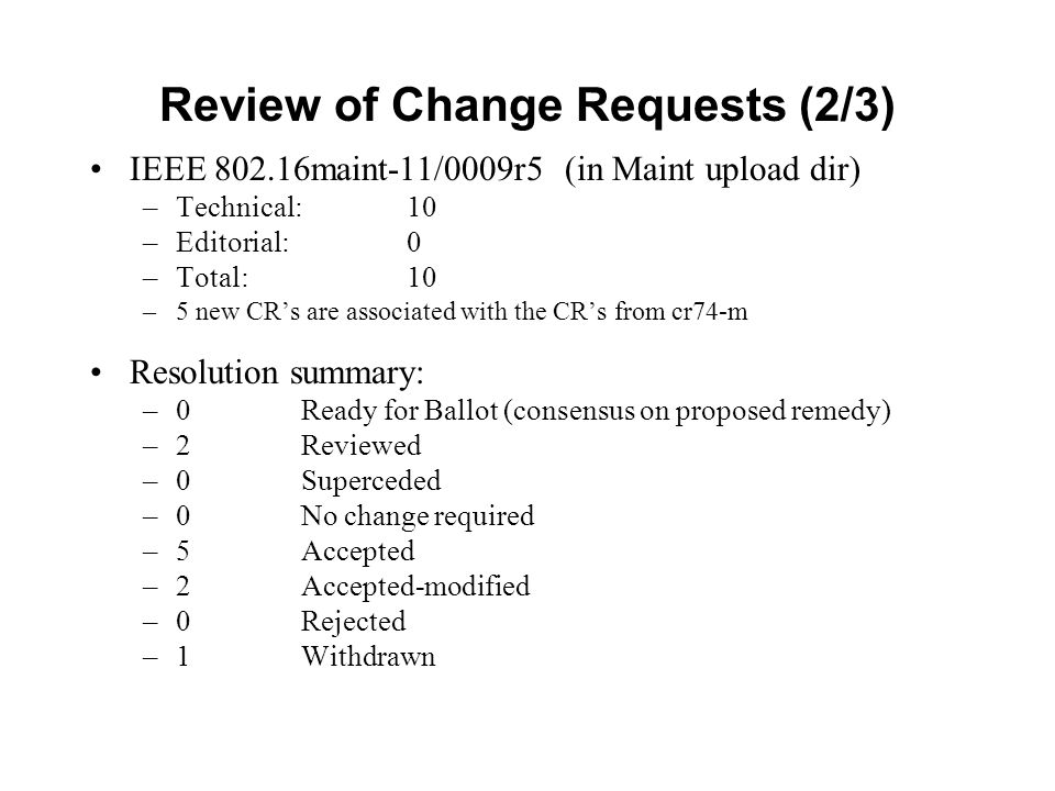 Review of Change Requests (2/3) IEEE maint-11/0009r5 (in Maint upload dir) –Technical: 10 –Editorial: 0 –Total: 10 –5 new CR’s are associated with the CR’s from cr74-m Resolution summary: –0 Ready for Ballot (consensus on proposed remedy) –2Reviewed –0Superceded –0 No change required –5Accepted –2Accepted-modified –0Rejected –1Withdrawn