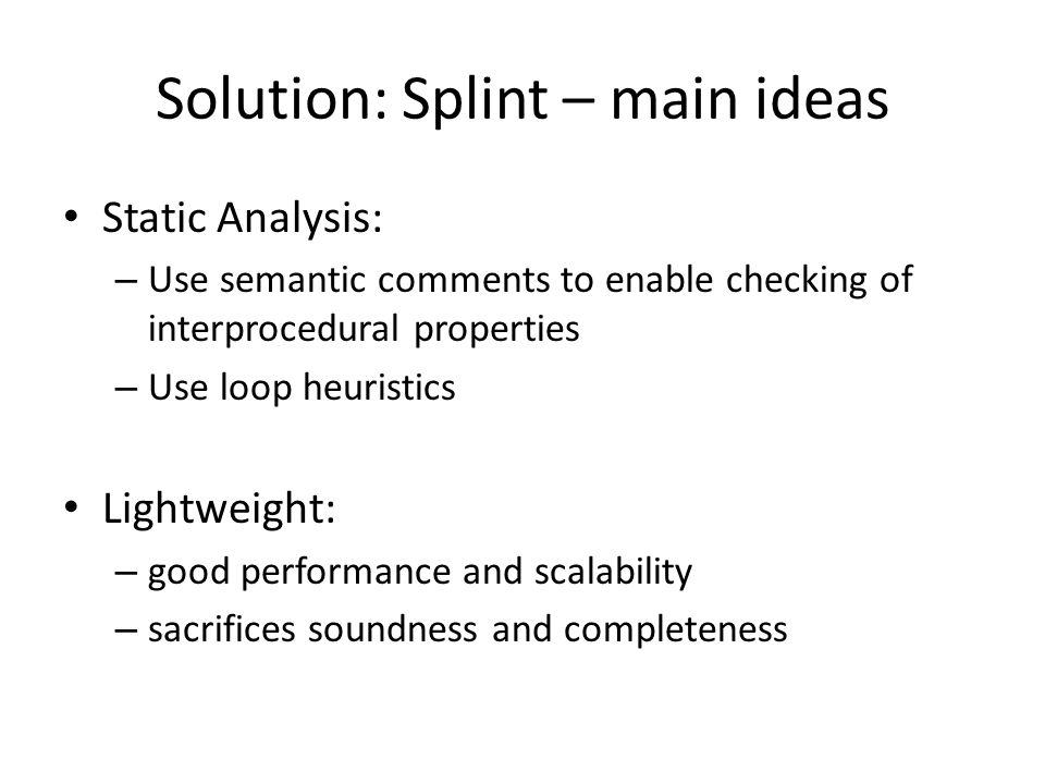 Solution: Splint – main ideas Static Analysis: – Use semantic comments to enable checking of interprocedural properties – Use loop heuristics Lightweight: – good performance and scalability – sacrifices soundness and completeness