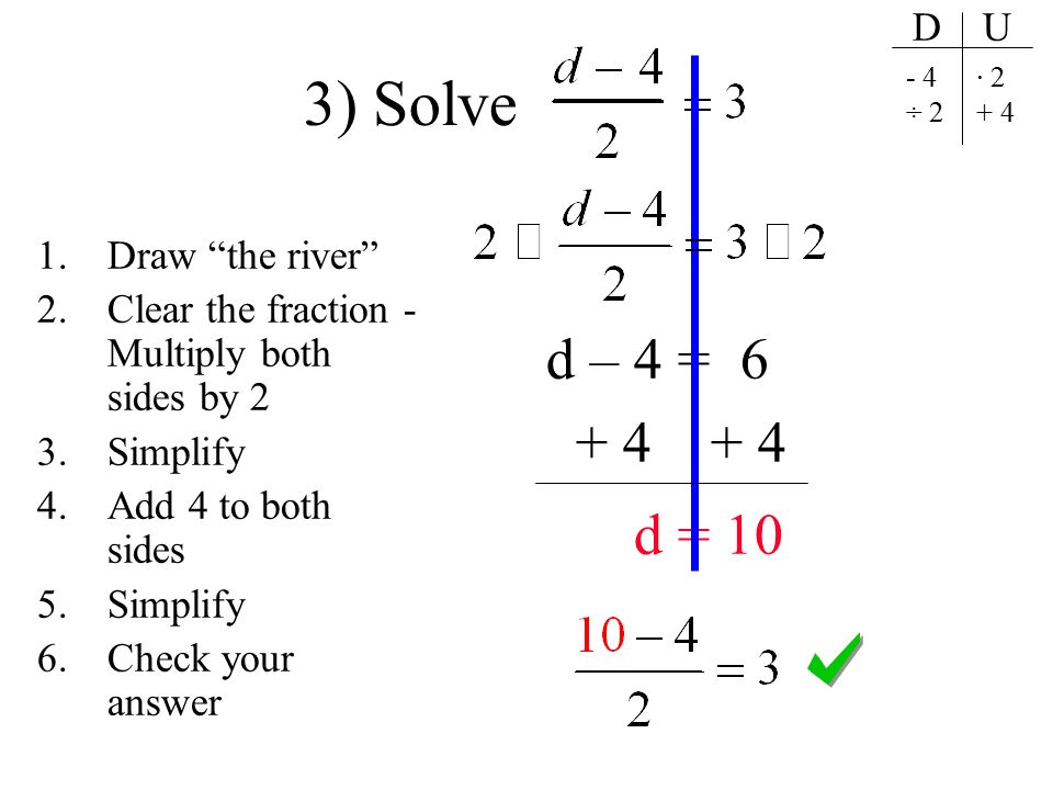 3) Solve d – 4 = d = 10 1.Draw the river 2.Clear the fraction - Multiply both sides by 2 3.Simplify 4.Add 4 to both sides 5.Simplify 6.Check your answer D U - 4 ÷ 2 · 2 + 4