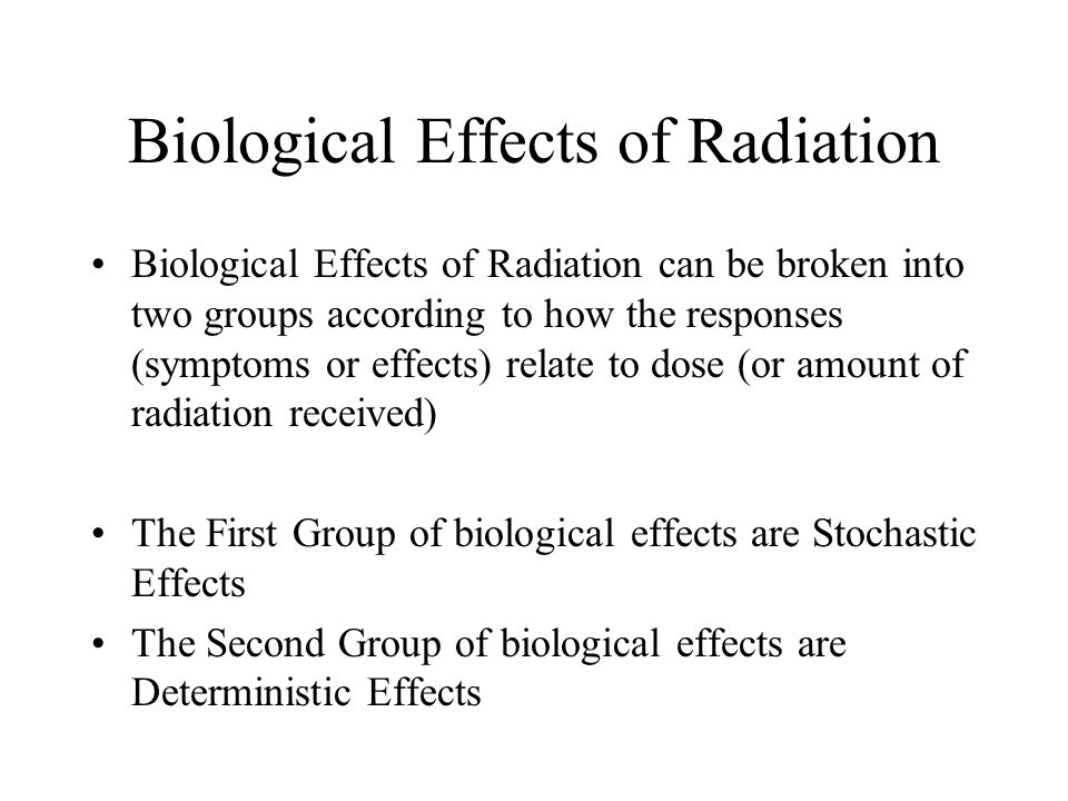 Biological Effects of Radiation Biological Effects of Radiation can be broken into two groups according to how the responses (symptoms or effects) relate to dose (or amount of radiation received) The First Group of biological effects are Stochastic Effects The Second Group of biological effects are Deterministic Effects