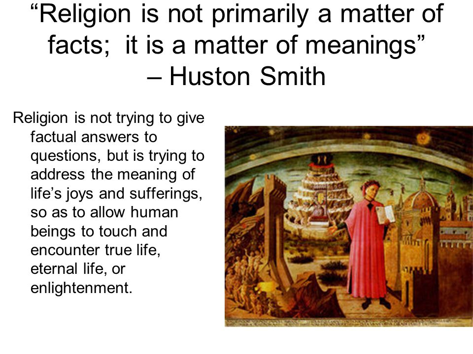 Religion is not primarily a matter of facts; it is a matter of meanings – Huston Smith Religion is not trying to give factual answers to questions, but is trying to address the meaning of life’s joys and sufferings, so as to allow human beings to touch and encounter true life, eternal life, or enlightenment.