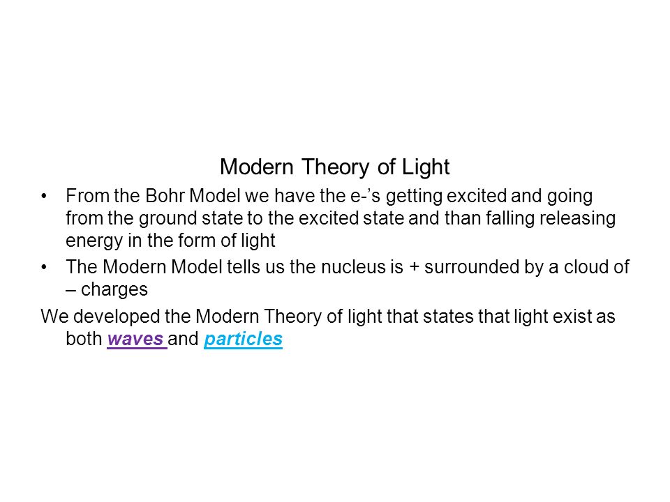 Modern Theory of Light From the Bohr Model we have the e-’s getting excited and going from the ground state to the excited state and than falling releasing energy in the form of light The Modern Model tells us the nucleus is + surrounded by a cloud of – charges We developed the Modern Theory of light that states that light exist as both waves and particles