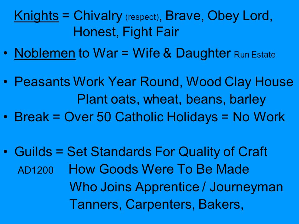 Knights = Chivalry (respect), Brave, Obey Lord, Honest, Fight Fair Noblemen to War = Wife & Daughter Run Estate Peasants Work Year Round, Wood Clay House Plant oats, wheat, beans, barley Break = Over 50 Catholic Holidays = No Work Guilds = Set Standards For Quality of Craft AD1200 How Goods Were To Be Made Who Joins Apprentice / Journeyman Tanners, Carpenters, Bakers,