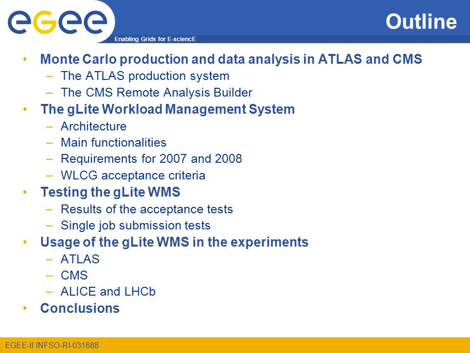 Enabling Grids for E-sciencE EGEE-II INFSO-RI Outline Monte Carlo production and data analysis in ATLAS and CMS –The ATLAS production system –The CMS Remote Analysis Builder The gLite Workload Management System –Architecture –Main functionalities –Requirements for 2007 and 2008 –WLCG acceptance criteria Testing the gLite WMS –Results of the acceptance tests –Single job submission tests Usage of the gLite WMS in the experiments –ATLAS –CMS –ALICE and LHCb Conclusions