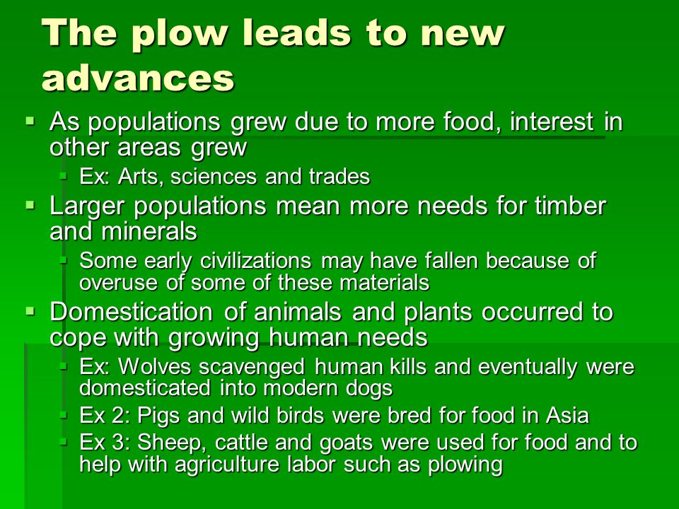 The plow leads to new advances  As populations grew due to more food, interest in other areas grew  Ex: Arts, sciences and trades  Larger populations mean more needs for timber and minerals  Some early civilizations may have fallen because of overuse of some of these materials  Domestication of animals and plants occurred to cope with growing human needs  Ex: Wolves scavenged human kills and eventually were domesticated into modern dogs  Ex 2: Pigs and wild birds were bred for food in Asia  Ex 3: Sheep, cattle and goats were used for food and to help with agriculture labor such as plowing