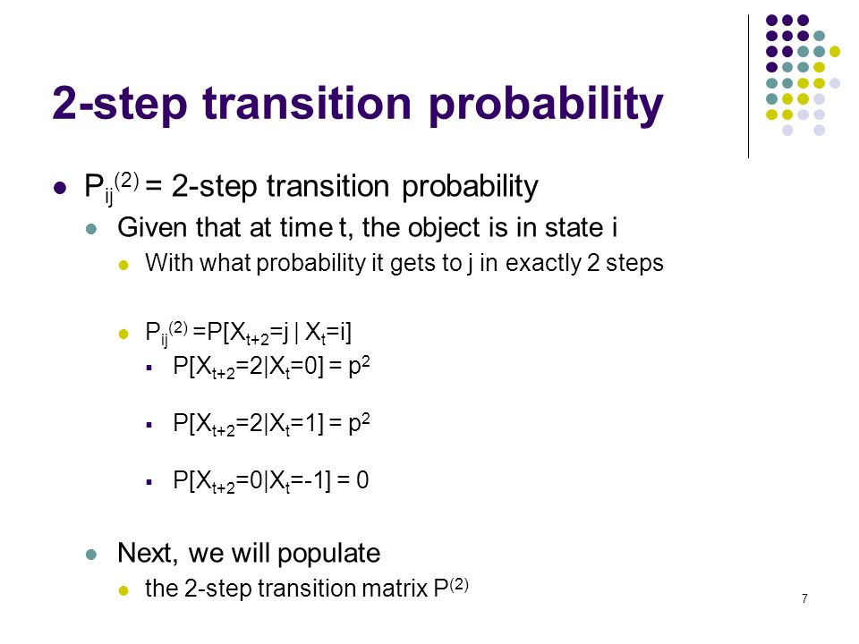 7 2-step transition probability P ij (2) = 2-step transition probability Given that at time t, the object is in state i With what probability it gets to j in exactly 2 steps P ij (2) =P[X t+2 =j | X t =i]  P[X t+2 =2|X t =0] = p 2  P[X t+2 =2|X t =1] = p 2  P[X t+2 =0|X t =-1] = 0 Next, we will populate the 2-step transition matrix P (2)