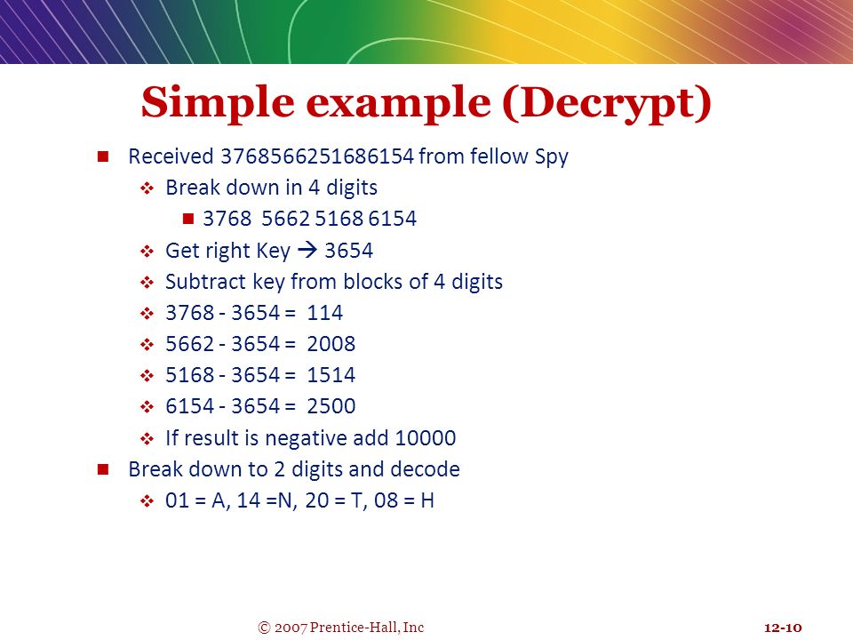 12-10 © 2007 Prentice-Hall, Inc Simple example (Decrypt) Received from fellow Spy  Break down in 4 digits  Get right Key  3654  Subtract key from blocks of 4 digits  = 114  = 2008  = 1514  = 2500  If result is negative add Break down to 2 digits and decode  01 = A, 14 =N, 20 = T, 08 = H