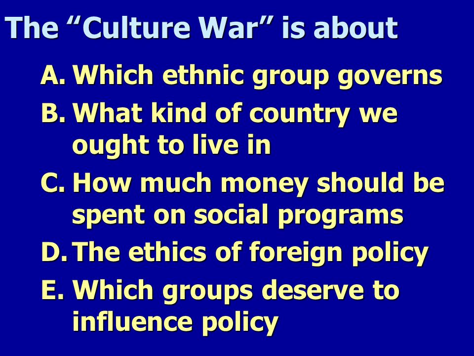 The Culture War is about A.Which ethnic group governs B.What kind of country we ought to live in C.How much money should be spent on social programs D.The ethics of foreign policy E.Which groups deserve to influence policy