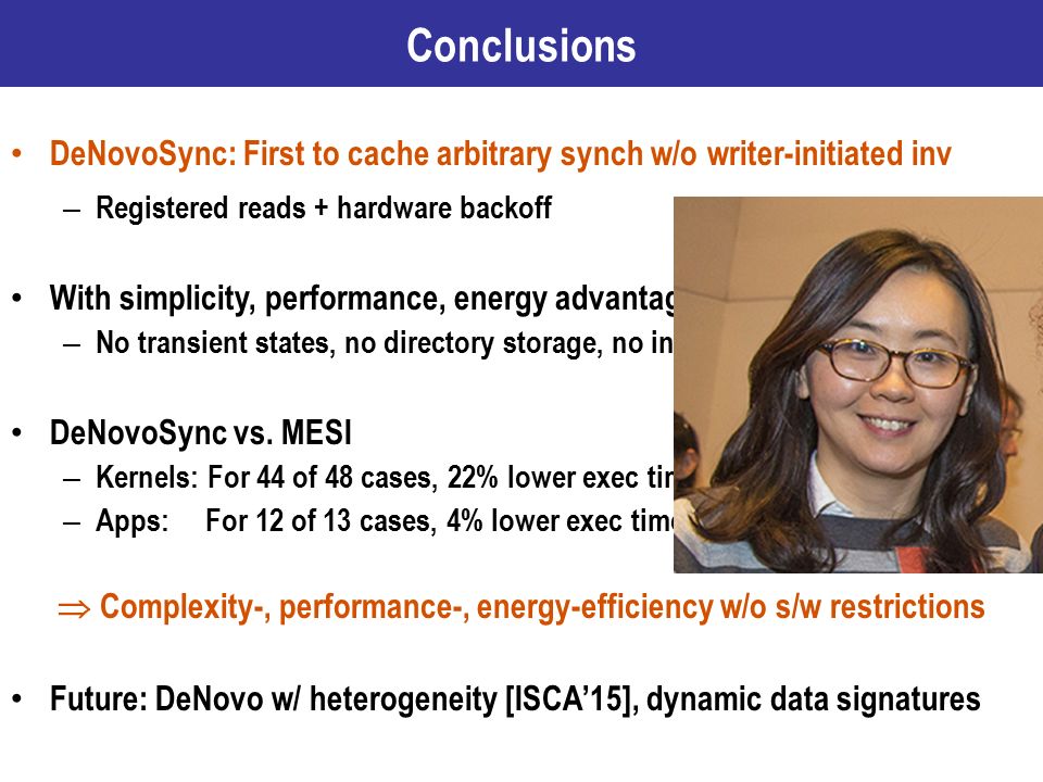 DeNovoSync: First to cache arbitrary synch w/o writer-initiated inv – Registered reads + hardware backoff With simplicity, performance, energy advantages of DeNovo – No transient states, no directory storage, no inv/acks, no false sharing, … DeNovoSync vs.
