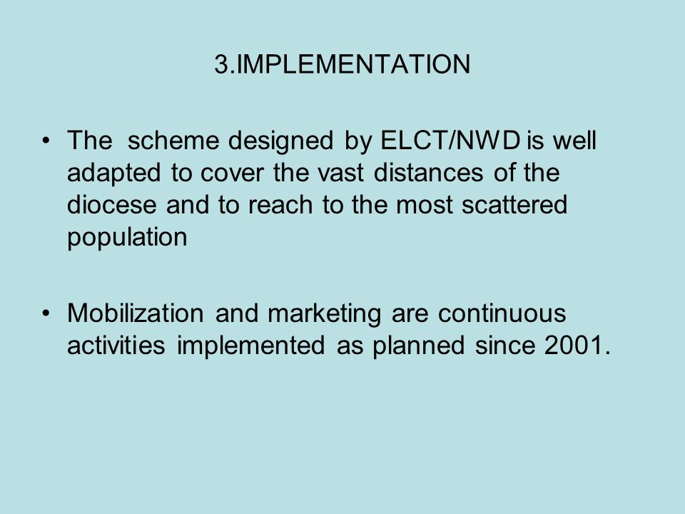 3.IMPLEMENTATION The scheme designed by ELCT/NWD is well adapted to cover the vast distances of the diocese and to reach to the most scattered population Mobilization and marketing are continuous activities implemented as planned since 2001.