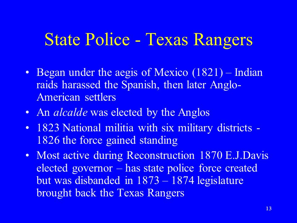 13 State Police - Texas Rangers Began under the aegis of Mexico (1821) – Indian raids harassed the Spanish, then later Anglo- American settlers An alcalde was elected by the Anglos 1823 National militia with six military districts the force gained standing Most active during Reconstruction 1870 E.J.Davis elected governor – has state police force created but was disbanded in 1873 – 1874 legislature brought back the Texas Rangers