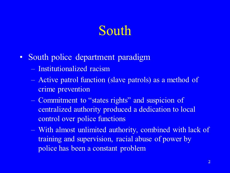 2 South South police department paradigm –Institutionalized racism –Active patrol function (slave patrols) as a method of crime prevention –Commitment to states rights and suspicion of centralized authority produced a dedication to local control over police functions –With almost unlimited authority, combined with lack of training and supervision, racial abuse of power by police has been a constant problem