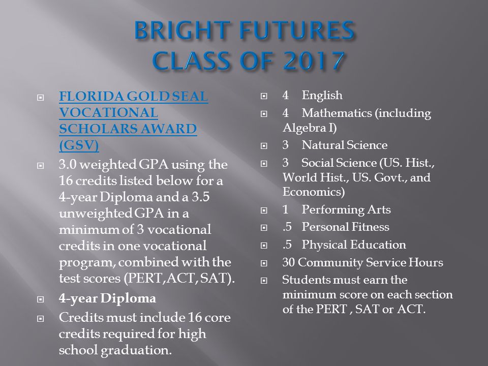  FLORIDA GOLD SEAL VOCATIONAL SCHOLARS AWARD (GSV)  3.0 weighted GPA using the 16 credits listed below for a 4-year Diploma and a 3.5 unweighted GPA in a minimum of 3 vocational credits in one vocational program, combined with the test scores (PERT,ACT, SAT).